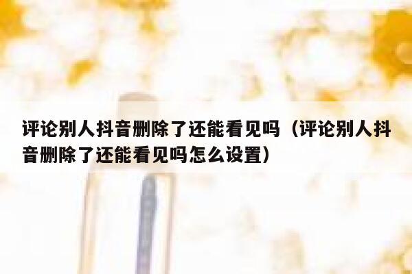 评论别人抖音删除了还能看见吗（评论别人抖音删除了还能看见吗怎么设置） 第1张