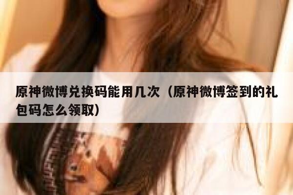 原神微博兑换码能用几次（原神微博签到的礼包码怎么领取） 第1张
