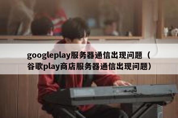 googleplay服务器通信出现问题（谷歌play商店服务器通信出现问题） 第1张