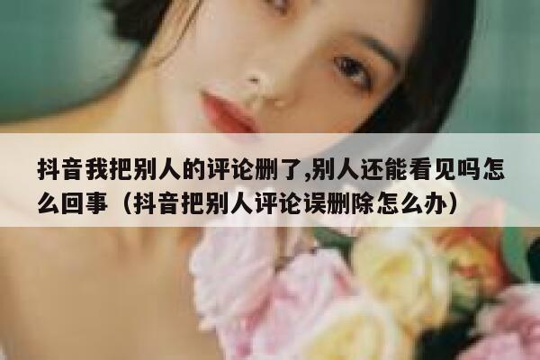 抖音我把别人的评论删了,别人还能看见吗怎么回事（抖音把别人评论误删除怎么办） 第1张