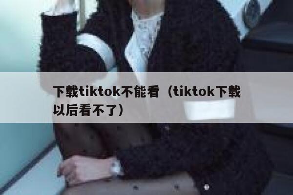 下载tiktok不能看（tiktok下载以后看不了） 第1张