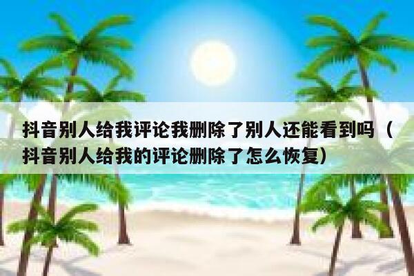 抖音别人给我评论我删除了别人还能看到吗（抖音别人给我的评论删除了怎么恢复） 第1张