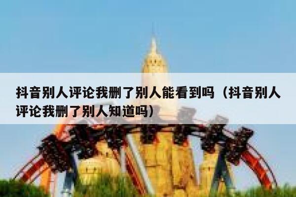 抖音别人评论我删了别人能看到吗（抖音别人评论我删了别人知道吗） 第1张