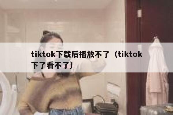 tiktok下载后播放不了（tiktok下了看不了） 第1张