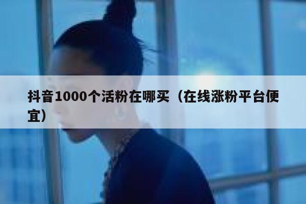 抖音1000个活粉在哪买（在线涨粉平台便宜） 第1张