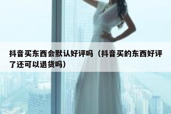 抖音买东西会默认好评吗（抖音买的东西好评了还可以退货吗） 第1张