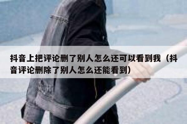 抖音上把评论删了别人怎么还可以看到我（抖音评论删除了别人怎么还能看到） 第1张