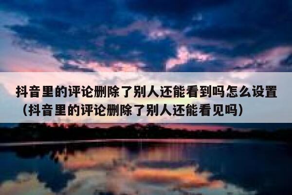 抖音里的评论删除了别人还能看到吗怎么设置（抖音里的评论删除了别人还能看见吗） 第1张