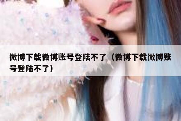 微博下载微博账号登陆不了(微博下载微博账号登陆不了) 第1张 微博下载微博账号登陆不了(微博下载微博账号登陆不了) 第1张