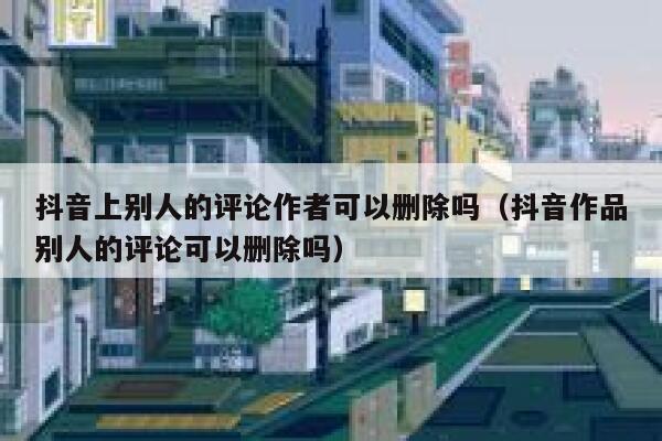抖音上别人的评论作者可以删除吗（抖音作品别人的评论可以删除吗） 第1张