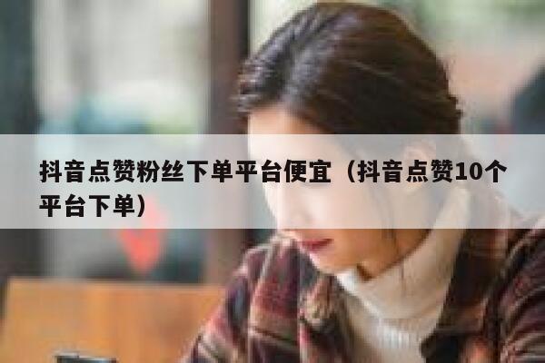 抖音点赞粉丝下单平台便宜（抖音点赞10个平台下单） 第1张