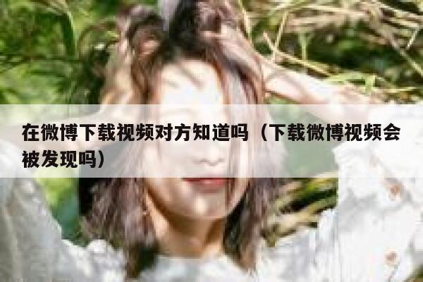 在微博下载视频对方知道吗（下载微博视频会被发现吗） 第1张