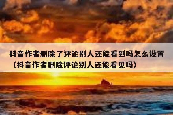 抖音作者删除了评论别人还能看到吗怎么设置（抖音作者删除评论别人还能看见吗） 第1张