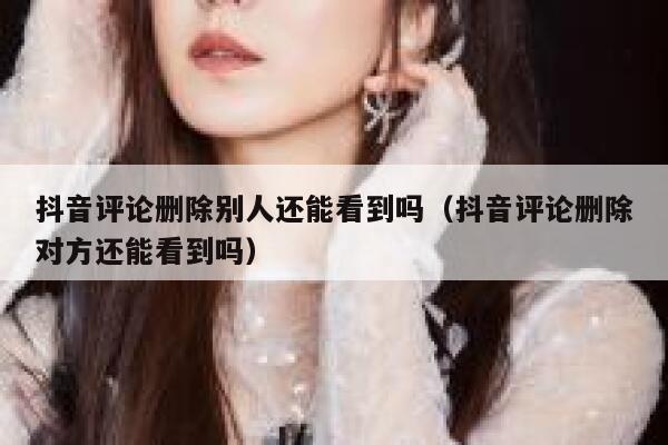 抖音评论删除别人还能看到吗（抖音评论删除对方还能看到吗） 第1张