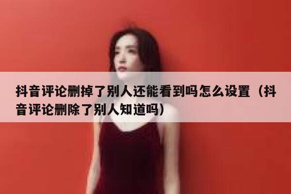 抖音评论删掉了别人还能看到吗怎么设置（抖音评论删除了别人知道吗） 第1张