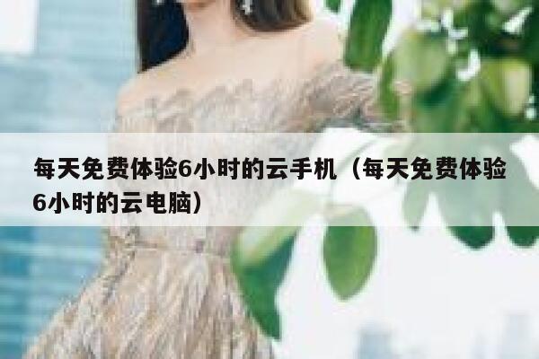每天免费体验6小时的云手机（每天免费体验6小时的云电脑） 第1张