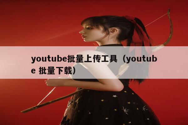 youtube批量上传工具（youtube 批量下载） 第1张