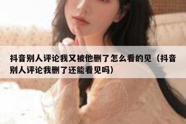 抖音别人评论我又被他删了怎么看的见（抖音别人评论我删了还能看见吗） 第1张