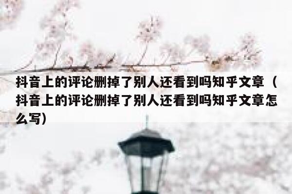 抖音上的评论删掉了别人还看到吗知乎文章（抖音上的评论删掉了别人还看到吗知乎文章怎么写） 第1张