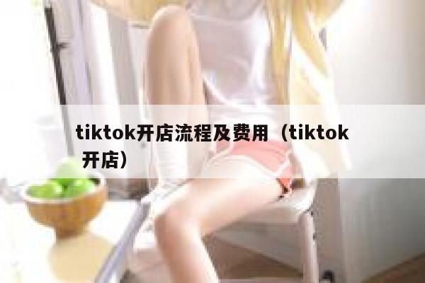 tiktok开店流程及费用（tiktok 开店） 第1张