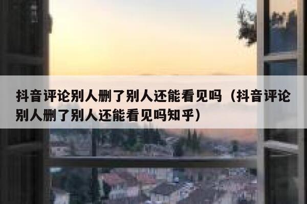 抖音评论别人删了别人还能看见吗（抖音评论别人删了别人还能看见吗知乎） 第1张
