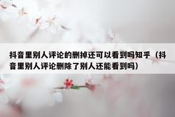 抖音里别人评论的删掉还可以看到吗知乎（抖音里别人评论删除了别人还能看到吗） 第1张
