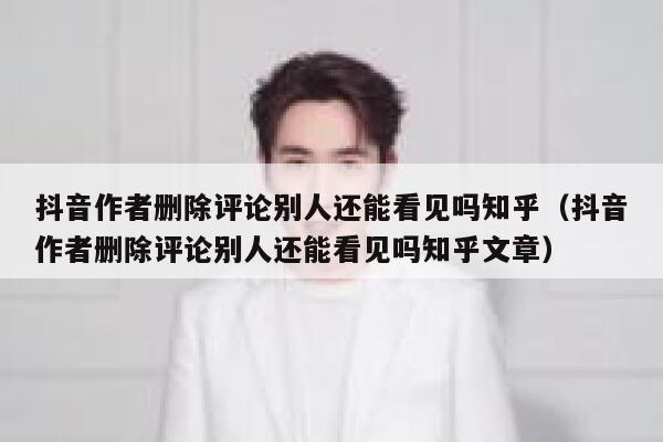抖音作者删除评论别人还能看见吗知乎（抖音作者删除评论别人还能看见吗知乎文章） 第1张