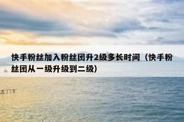 快手粉丝加入粉丝团升2级多长时间（快手粉丝团从一级升级到二级） 第1张