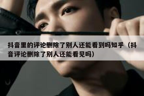抖音里的评论删除了别人还能看到吗知乎（抖音评论删除了别人还能看见吗） 第1张
