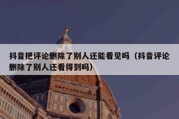 抖音把评论删除了别人还能看见吗（抖音评论删除了别人还看得到吗） 第1张
