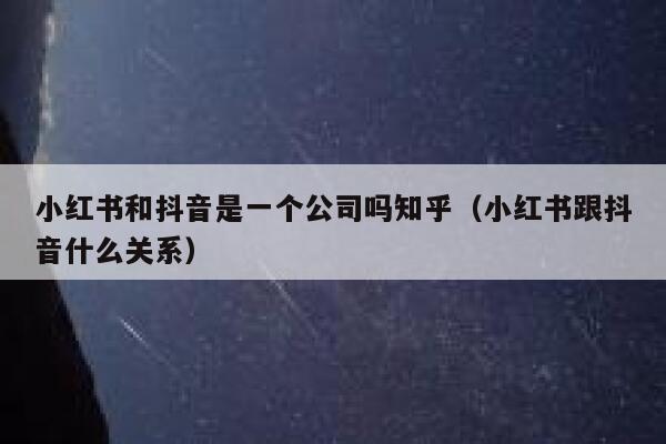 小红书和抖音是一个公司吗知乎（小红书跟抖音什么关系） 第1张