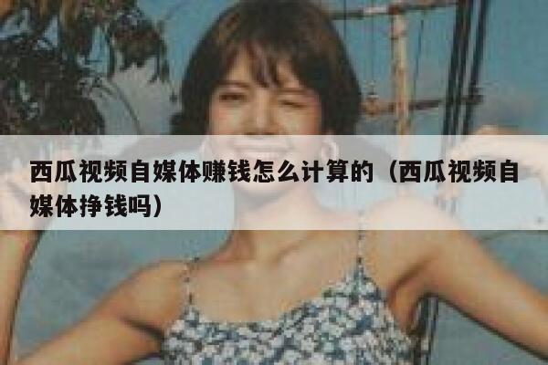西瓜视频自媒体赚钱怎么计算的（西瓜视频自媒体挣钱吗） 第1张