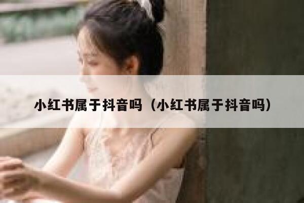 小红书属于抖音吗（小红书属于抖音吗） 第1张