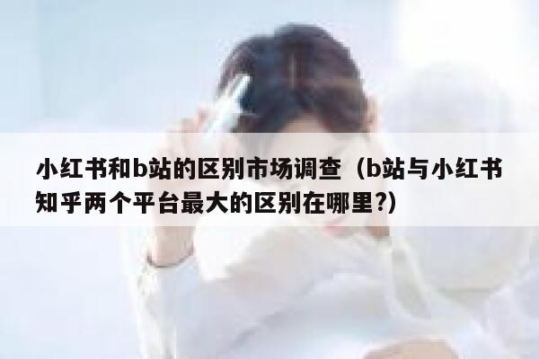 小红书和b站的区别市场调查（b站与小红书知乎两个平台最大的区别在哪里?） 第1张