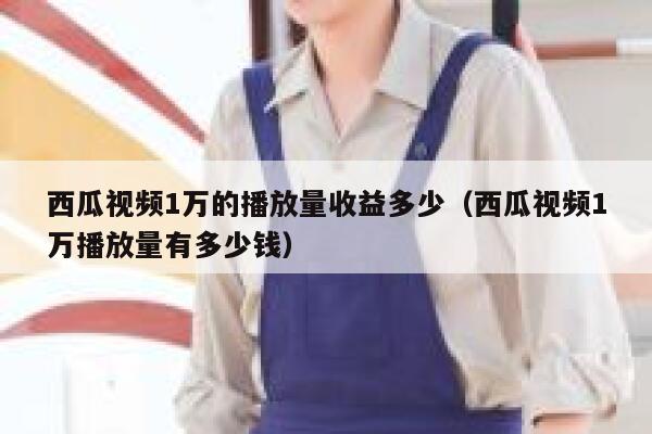 西瓜视频1万的播放量收益多少（西瓜视频1万播放量有多少钱） 第1张