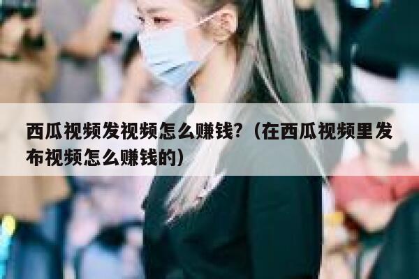 西瓜视频发视频怎么赚钱?（在西瓜视频里发布视频怎么赚钱的） 第1张