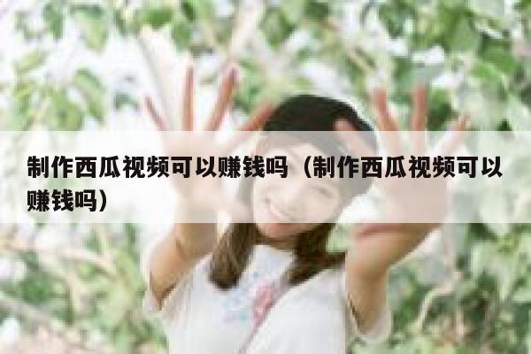 制作西瓜视频可以赚钱吗(制作西瓜视频可以赚钱吗) 第1张 制作西瓜视频可以赚钱吗(制作西瓜视频可以赚钱吗) 第1张