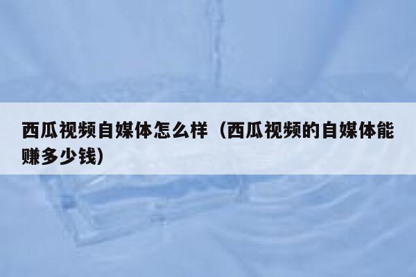 西瓜视频自媒体怎么样（西瓜视频的自媒体能赚多少钱） 第1张
