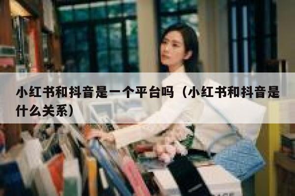 小红书和抖音是一个平台吗（小红书和抖音是什么关系） 第1张