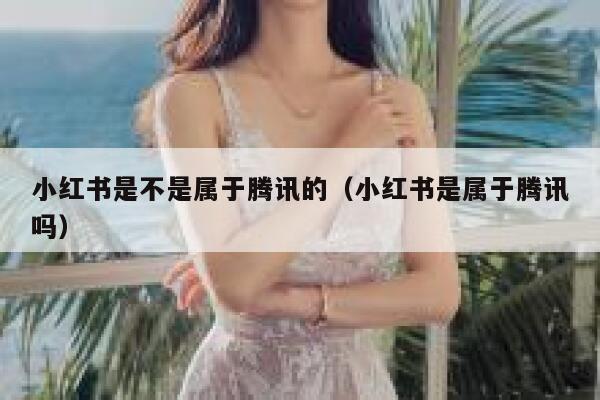 小红书是不是属于腾讯的(小红书是属于腾讯吗) 第1张 小红书是不是属于腾讯的(小红书是属于腾讯吗) 第1张