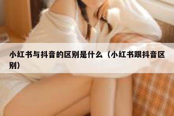小红书与抖音的区别是什么(小红书跟抖音区别) 第1张 小红书与抖音的区别是什么(小红书跟抖音区别) 第1张