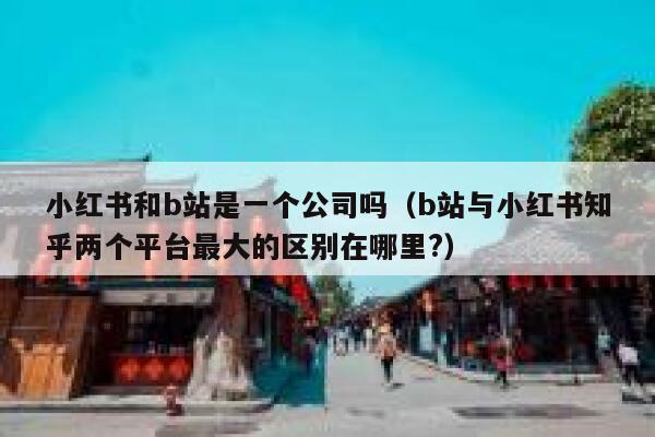 小红书和b站是一个公司吗（b站与小红书知乎两个平台最大的区别在哪里?） 第1张