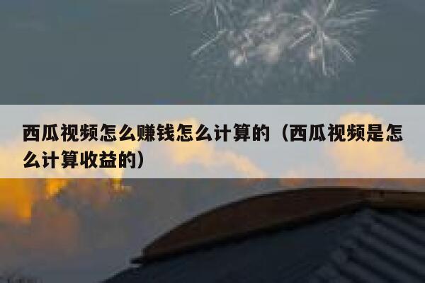 西瓜视频怎么赚钱怎么计算的（西瓜视频是怎么计算收益的） 第1张