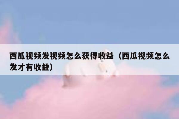 西瓜视频发视频怎么获得收益（西瓜视频怎么发才有收益） 第1张