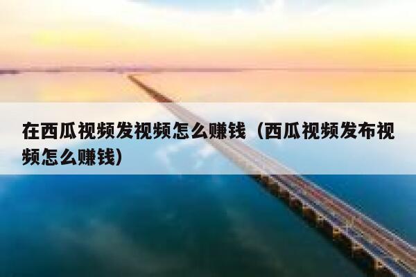 在西瓜视频发视频怎么赚钱（西瓜视频发布视频怎么赚钱） 第1张