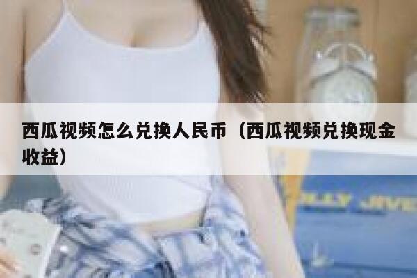 西瓜视频怎么兑换人民币（西瓜视频兑换现金收益） 第1张