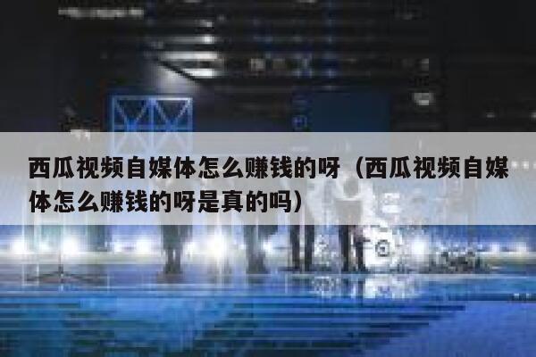 西瓜视频自媒体怎么赚钱的呀（西瓜视频自媒体怎么赚钱的呀是真的吗） 第1张