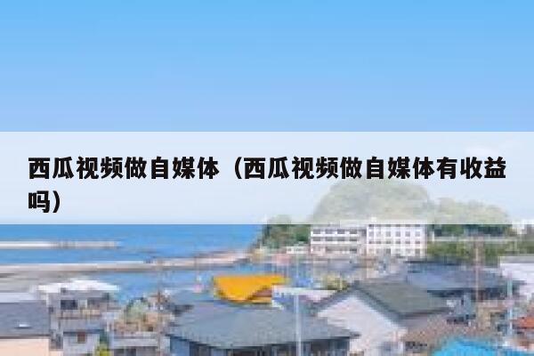 西瓜视频做自媒体（西瓜视频做自媒体有收益吗） 第1张