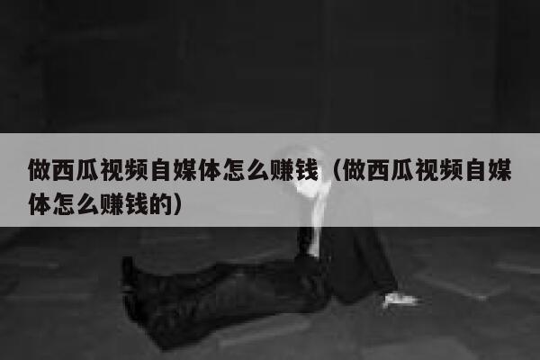 做西瓜视频自媒体怎么赚钱（做西瓜视频自媒体怎么赚钱的） 第1张