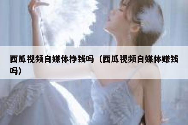 西瓜视频自媒体挣钱吗（西瓜视频自媒体赚钱吗） 第1张